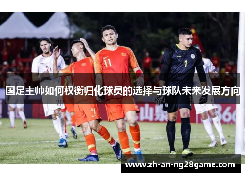 国足主帅如何权衡归化球员的选择与球队未来发展方向