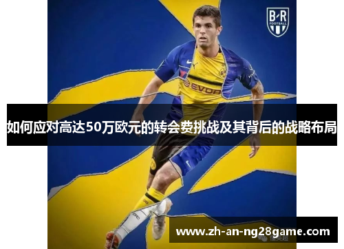 如何应对高达50万欧元的转会费挑战及其背后的战略布局