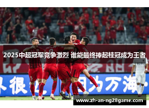 2025中超冠军竞争激烈 谁能最终捧起桂冠成为王者