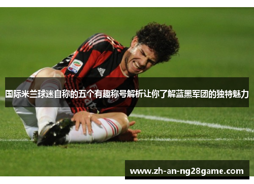 国际米兰球迷自称的五个有趣称号解析让你了解蓝黑军团的独特魅力