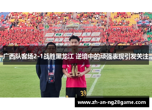 广西队客场2-1战胜黑龙江 逆境中的顽强表现引发关注