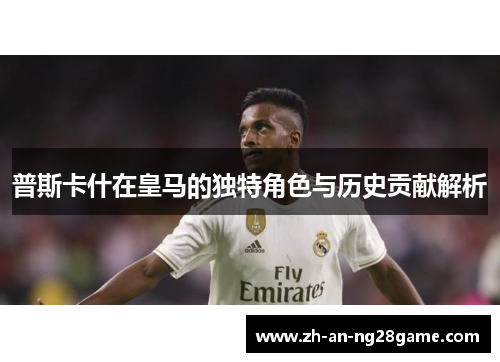 普斯卡什在皇马的独特角色与历史贡献解析
