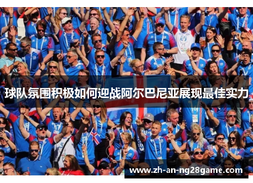球队氛围积极如何迎战阿尔巴尼亚展现最佳实力
