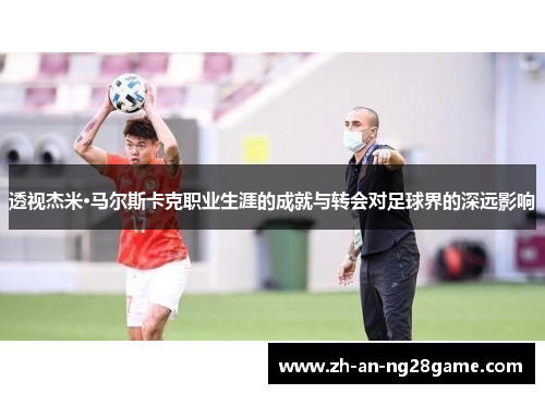 透视杰米·马尔斯卡克职业生涯的成就与转会对足球界的深远影响