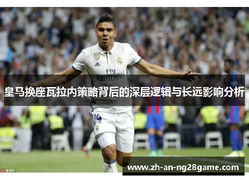 皇马换座瓦拉内策略背后的深层逻辑与长远影响分析