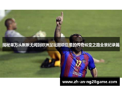 揭秘莱万从默默无闻到欧洲足坛超级巨星的传奇蜕变之路全景纪录篇
