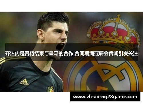 齐达内是否将结束与皇马的合作 合同期满或转会传闻引发关注