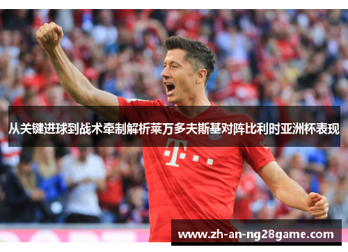 从关键进球到战术牵制解析莱万多夫斯基对阵比利时亚洲杯表现 从关键进球到战术牵制解析莱万多夫斯基对阵比利时亚洲杯表现