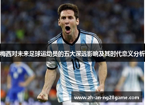 梅西对未来足球运动员的五大深远影响及其时代意义分析 梅西对未来足球运动员的五大深远影响及其时代意义分析