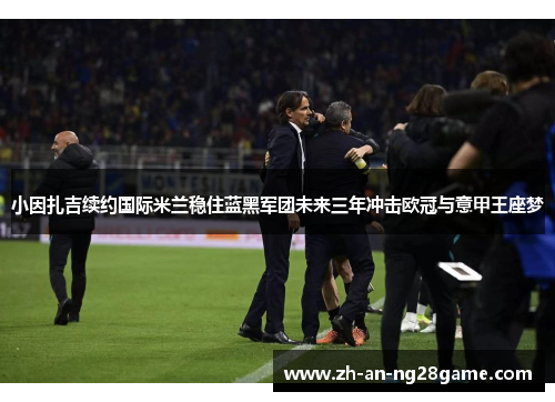 小因扎吉续约国际米兰稳住蓝黑军团未来三年冲击欧冠与意甲王座梦 小因扎吉续约国际米兰稳住蓝黑军团未来三年冲击欧冠与意甲王座梦