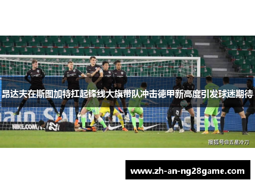 昂达夫在斯图加特扛起锋线大旗带队冲击德甲新高度引发球迷期待